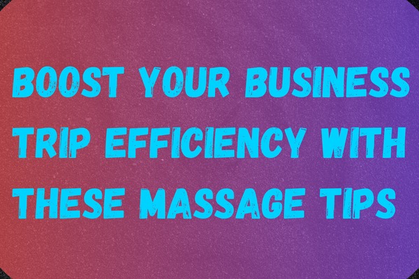 Boost Your Business Trip Efficiency with These Massage Tips