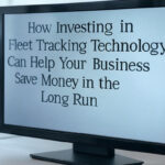 How Investing in Fleet Tracking Technology Can Help Your Business Save Money in the Long Run